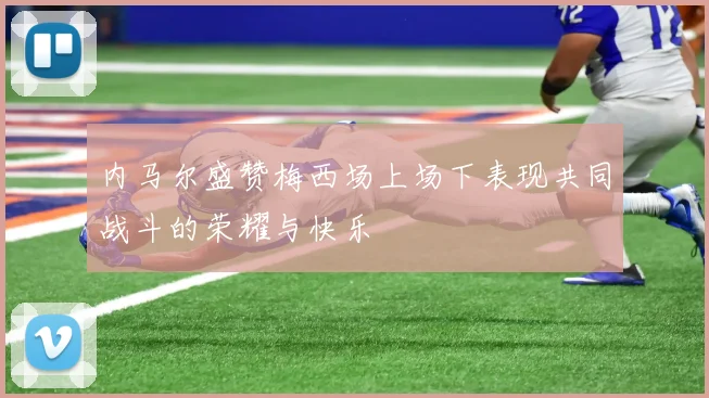 内马尔盛赞梅西场上场下表现共同战斗的荣耀与快乐