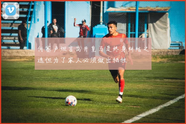 何塞卢坦言离开皇马是终身纠结之选但为了家人必须做出牺牲