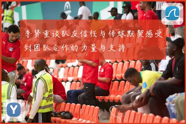 李贤重谈队友信任与传球默契感受到团队合作的力量与支持