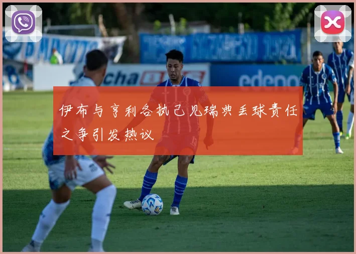 伊布与亨利各执己见瑞典丢球责任之争引发热议