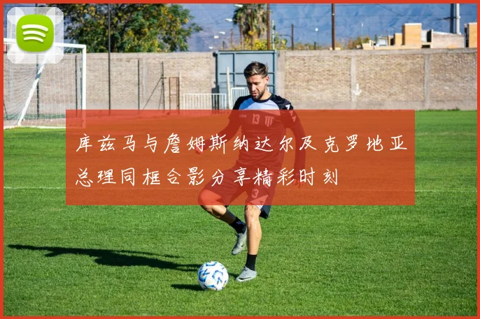 库兹马与詹姆斯纳达尔及克罗地亚总理同框合影分享精彩时刻