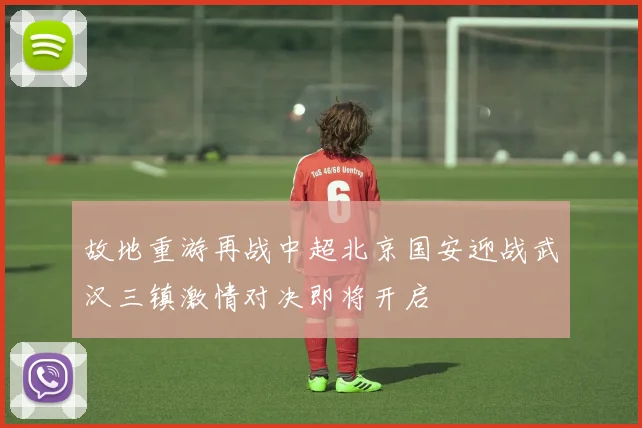 故地重游再战中超北京国安迎战武汉三镇激情对决即将开启