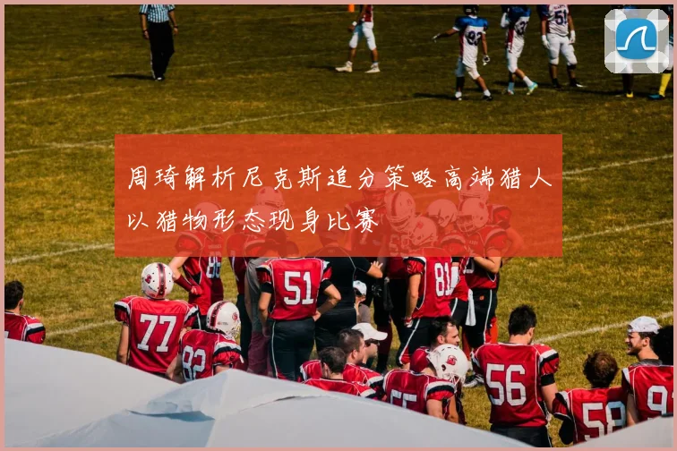 周琦解析尼克斯追分策略高端猎人以猎物形态现身比赛