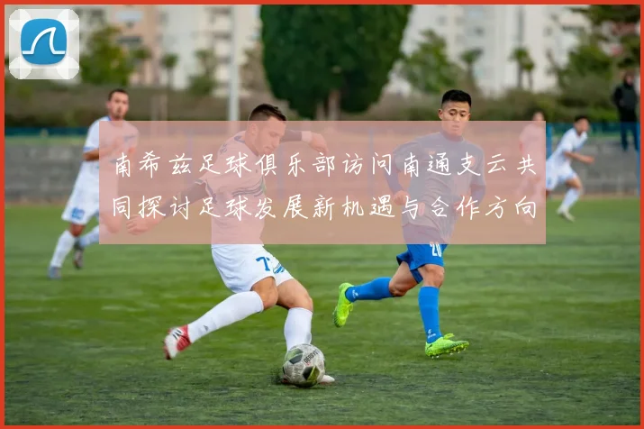 南希兹足球俱乐部访问南通支云共同探讨足球发展新机遇与合作方向