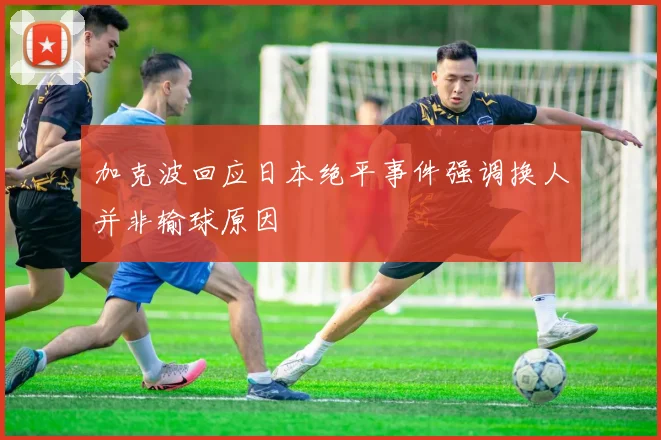 加克波回应日本绝平事件强调换人并非输球原因